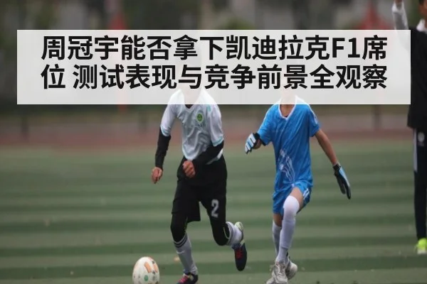 周冠宇能否拿下凯迪拉克F1席位 测试表现与竞争前景全观察