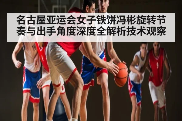 名古屋亚运会女子铁饼冯彬旋转节奏与出手角度深度全解析技术观察