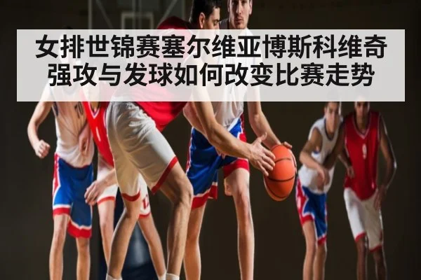 女排世锦赛塞尔维亚博斯科维奇强攻与发球如何改变比赛走势