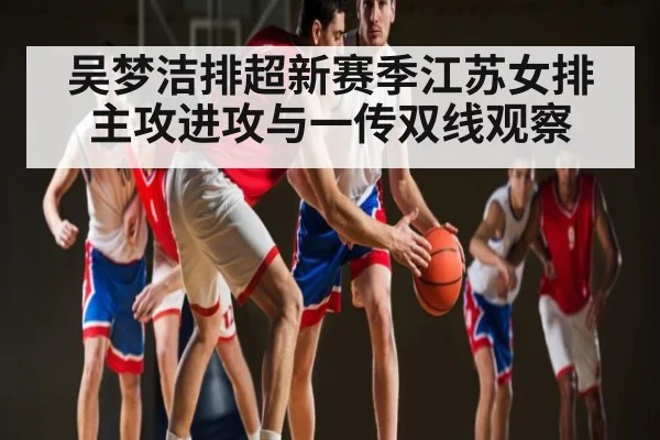 吴梦洁排超新赛季江苏女排主攻进攻与一传双线观察