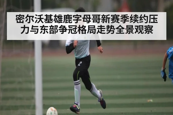 密尔沃基雄鹿字母哥新赛季续约压力与东部争冠格局走势全景观察