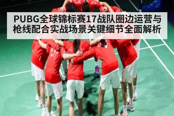 PUBG全球锦标赛17战队圈边运营与枪线配合实战场景关键细节全面解析