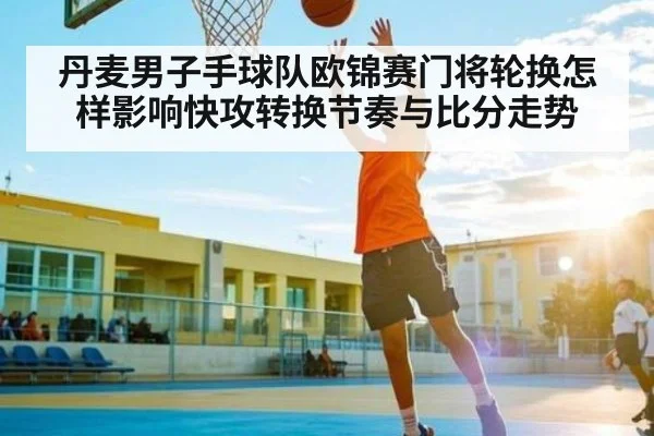 丹麦男子手球队欧锦赛门将轮换怎样影响快攻转换节奏与比分走势